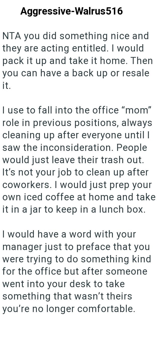 Aggressive-Walrus516 NTA you did something nice and they are acting entitled. I would pack it up and take it home. Then you can have a back up or resale it. I use to fall into the office "mom" role in previous positions, always cleaning up after everyone until I saw the inconsideration. People would just leave their trash out. It's not your job to clean up after coworkers. I would just prep your own iced coffee at home and take it in a jar to keep in a lunch box. I would have a word with your ma