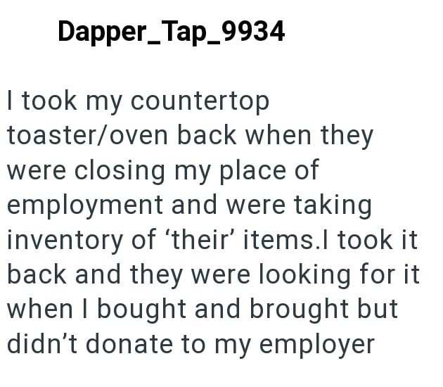 Dapper Tap_9934 I took my countertop toaster/oven back when they were closing my place of employment and were taking inventory of 'their' items.I took it back and they were looking for it when I bought and brought but didn't donate to my employer