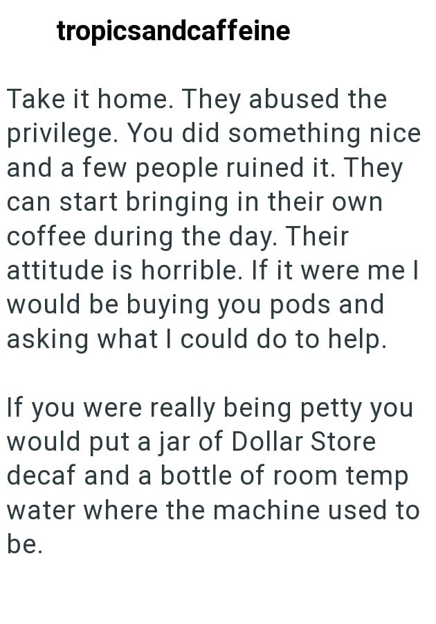 tropicsandcaffeine Take it home. They abused the privilege. You did something nice and a few people ruined it. They can start bringing in their own coffee during the day. Their attitude is horrible. If it were me I would be buying you pods and asking what I could do to help. If you were really being petty you would put a jar of Dollar Store decaf and a bottle of room temp water where the machine used to be.