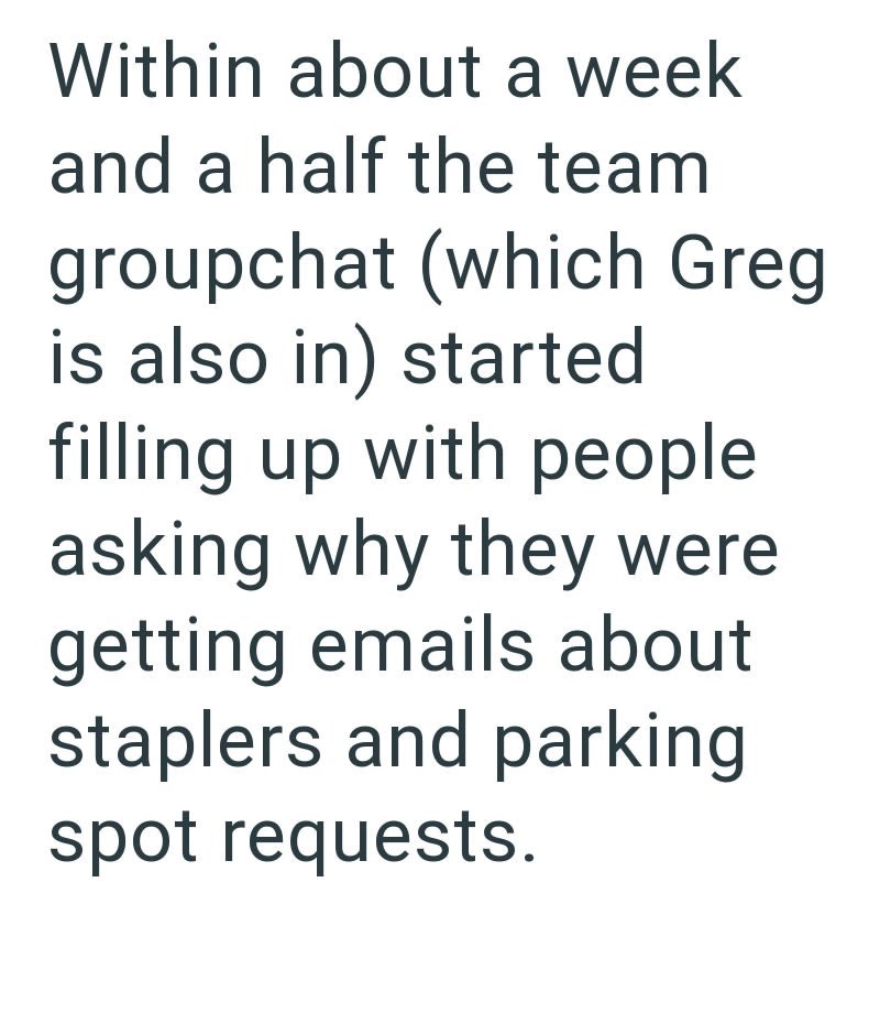 Within about a week and a half the team groupchat (which Greg is also in) started filling up with people asking why they were getting emails about staplers and parking spot requests.