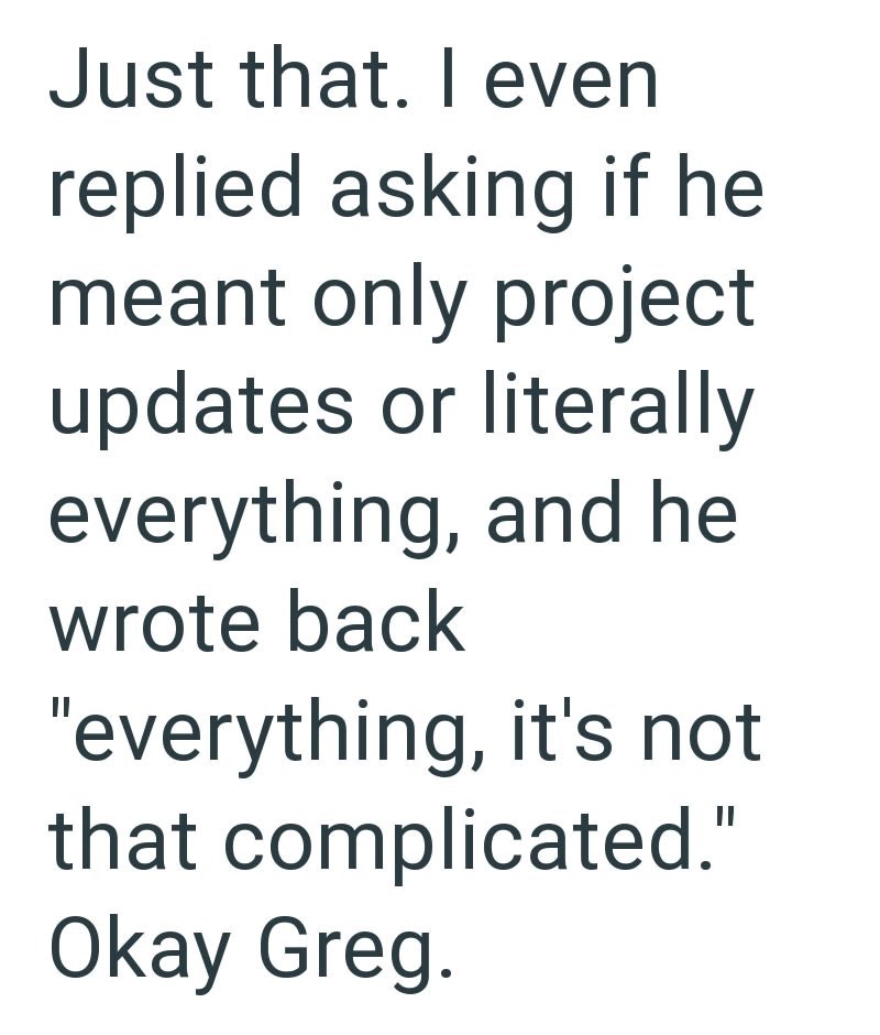 Just that. I even replied asking if he meant only project updates or literally everything, and he wrote back "everything, it's not that complicated." Okay Greg.