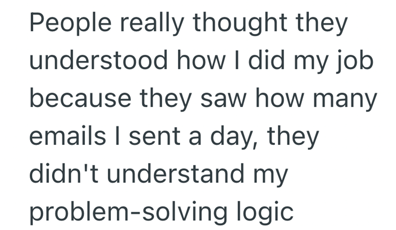 People really thought they understood how I did my job. because they saw how many emails I sent a day, they didn't understand my problem-solving logic