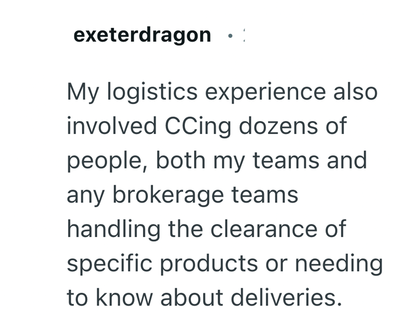 exeterdragon My logistics experience also involved CCing dozens of people, both my teams and any brokerage teams handling the clearance of specific products or needing to know about deliveries.