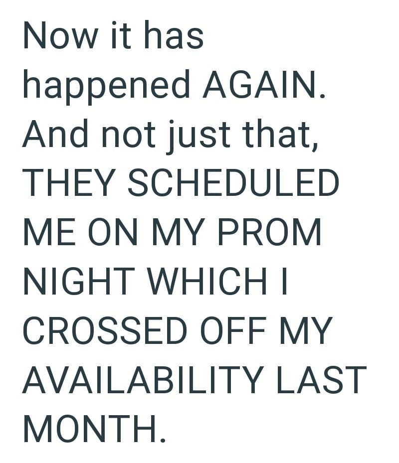 Now it has happened AGAIN. And not just that, THEY SCHEDULED ME ON MY PROM NIGHT WHICH I CROSSED OFF MY AVAILABILITY LAST MONTH.