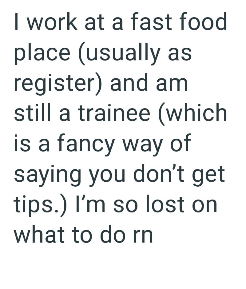 I work at a fast food place (usually as register) and am still a trainee (which is a fancy way of saying you don't get tips.) I'm so lost on what to do rn