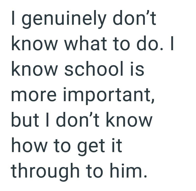 I genuinely don't know what to do. I know school is more important, but I don't know how to get it through to him.