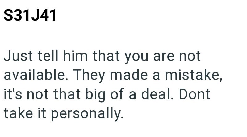 S31J41 Just tell him that you are not available. They made a mistake, it's not that big of a deal. Dont take it personally.