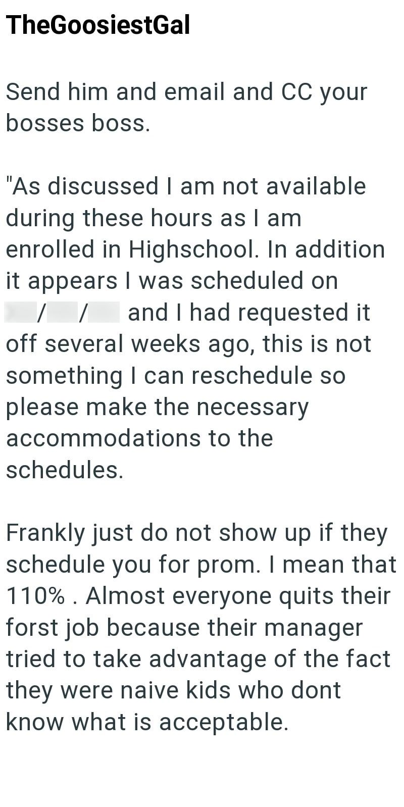 TheGoosiestGal Send him and email and CC your bosses boss. "As discussed I am not available during these hours as I am enrolled in Highschool. In addition it appears I was scheduled on / / and I had requested it off several weeks ago, this is not something I can reschedule so please make the necessary accommodations to the schedules. Frankly just do not show up if they schedule you for prom. I mean that 110%. Almost everyone quits their forst job because their manager tried to take advantage of