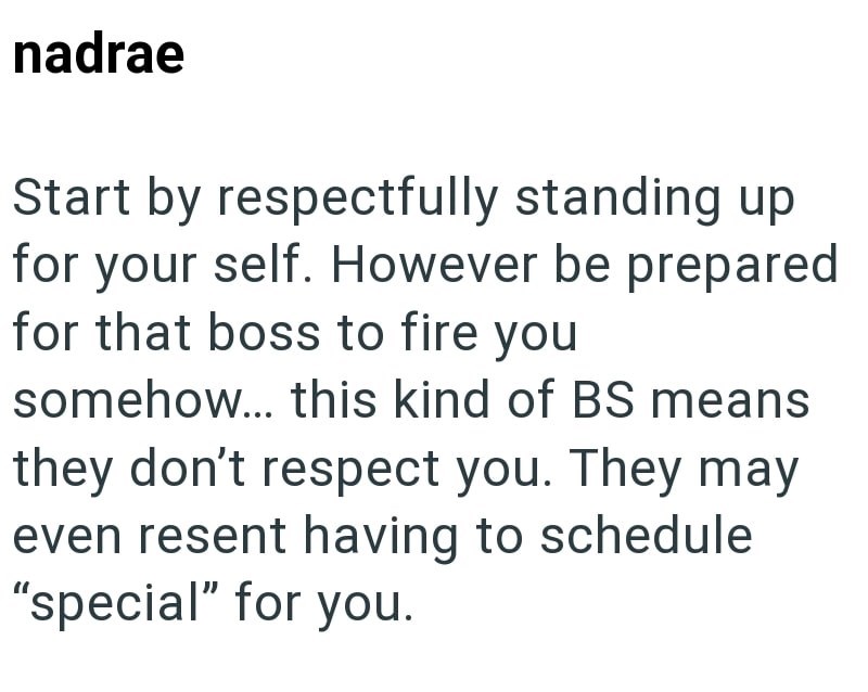 nadrae Start by respectfully standing up for your self. However be prepared for that boss to fire you somehow... this kind of BS means they don't respect you. They may even resent having to schedule "special" for you.