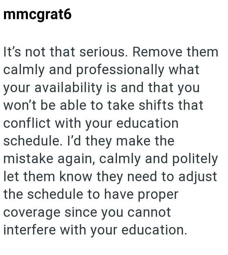 mmcgrat6 It's not that serious. Remove them calmly and professionally what your availability is and that you won't be able to take shifts that conflict with your education schedule. I'd they make the mistake again, calmly and politely let them know they need to adjust the schedule to have proper coverage since you cannot interfere with your education.