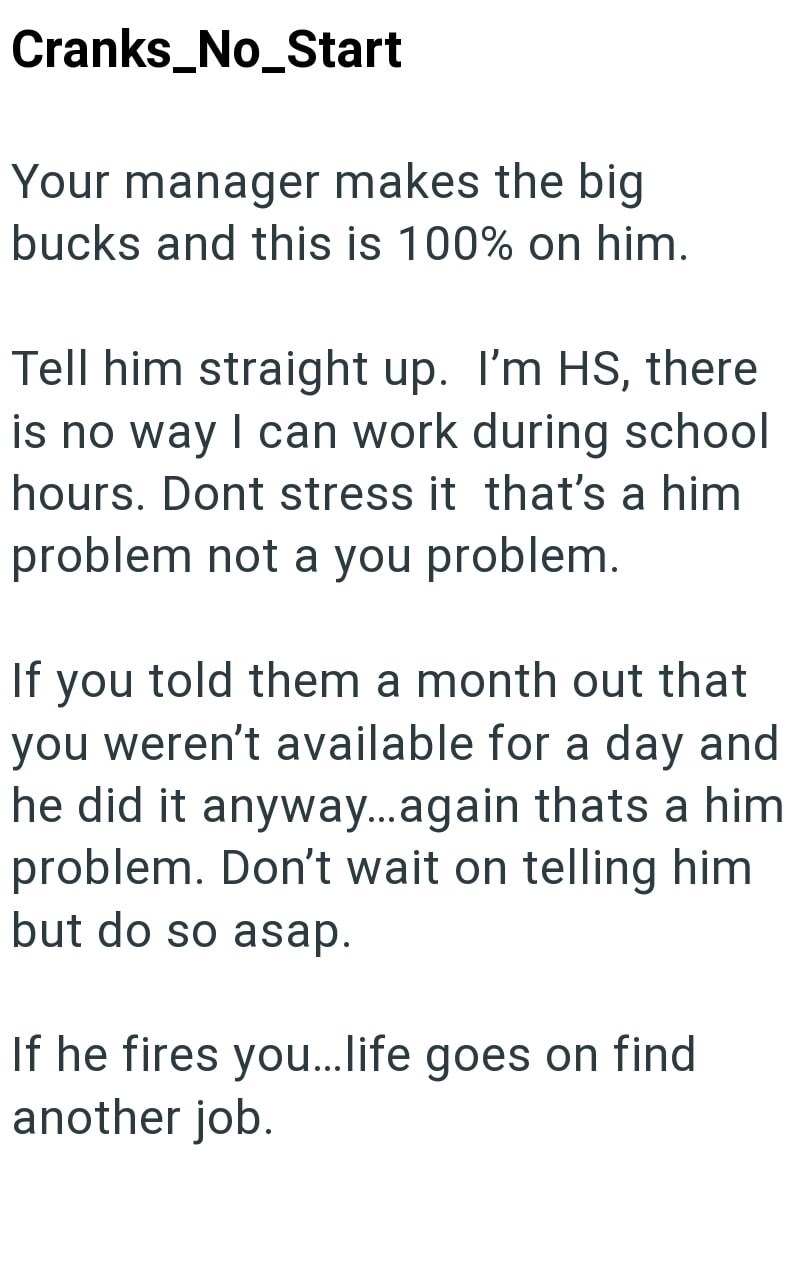 Cranks_No_Start Your manager makes the big bucks and this is 100% on him. Tell him straight up. I'm HS, there is no way I can work during school hours. Dont stress it that's a him problem not a you problem. If you told them a month out that you weren't available for a day and he did it anyway...again thats a him problem. Don't wait on telling him but do so asap. If he fires you... life goes on find another job.