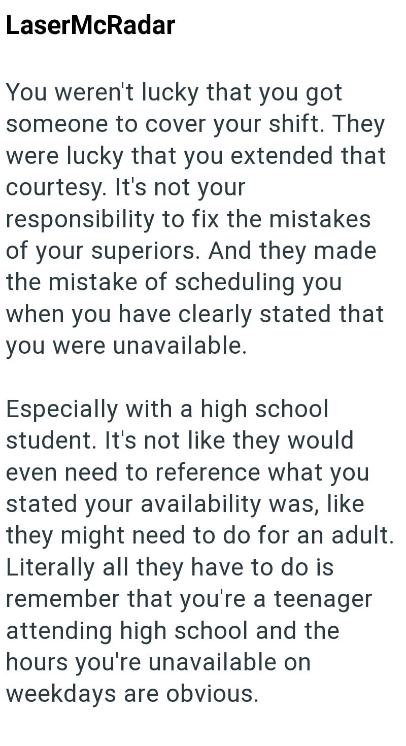 LaserMcRadar You weren't lucky that you got someone to cover your shift. They were lucky that you extended that courtesy. It's not your responsibility to fix the mistakes of your superiors. And they made the mistake of scheduling you when you have clearly stated that you were unavailable. Especially with a high school student. It's not like they would even need to reference what you stated your availability was, like they might need to do for an adult. Literally all they have to do is remember t