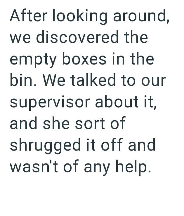 After looking around, we discovered the empty boxes in the bin. We talked to our supervisor about it, and she sort of shrugged it off and wasn't of any help.