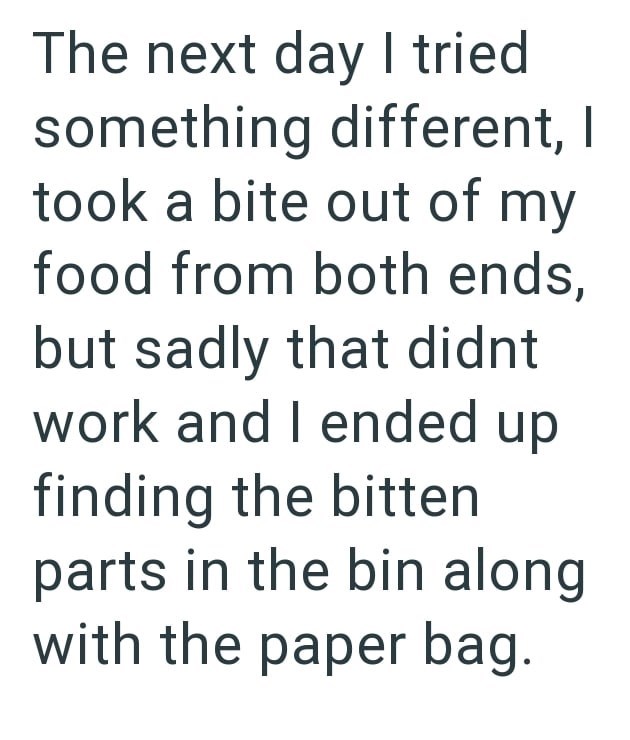 The next day I tried something different, I took a bite out of my food from both ends, but sadly that didnt work and I ended up finding the bitten parts in the bin along with the paper bag.