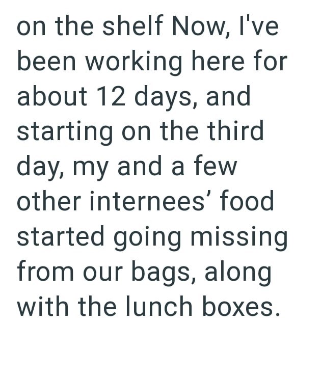 on the shelf Now, I've been working here for about 12 days, and starting on the third day, my and a few other internees' food started going missing from our bags, along with the lunch boxes.