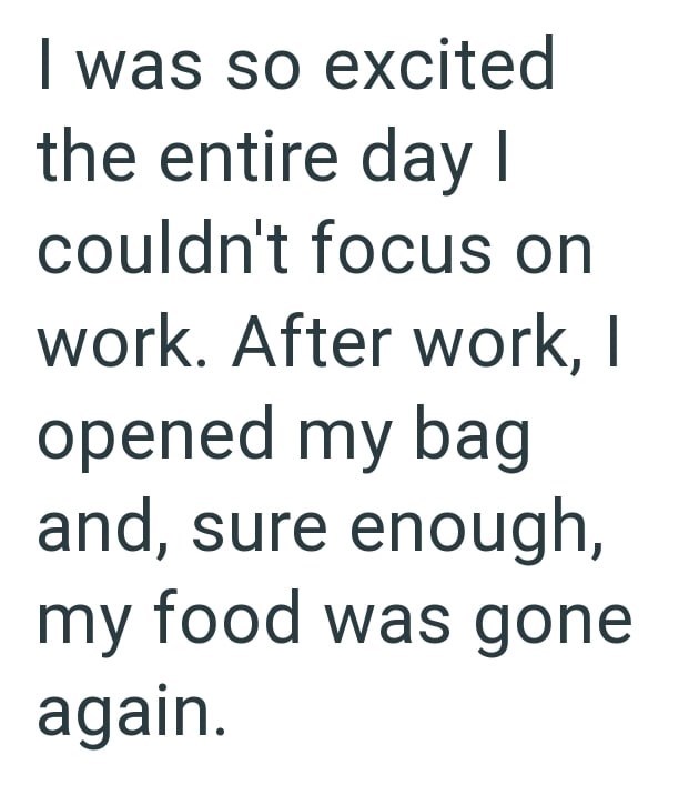 I was so excited the entire day I couldn't focus on work. After work, | opened my bag and, sure enough, my food was gone again.
