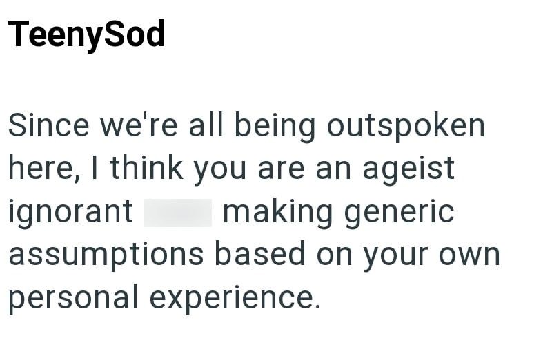 TeenySod Since we're all being outspoken here, I think you are an ageist ignorant making generic assumptions based on your own personal experience.