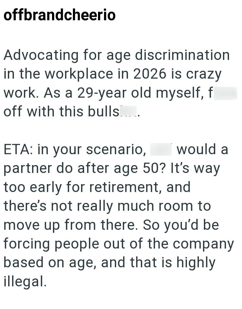 offbrandcheerio Advocating for age discrimination in the workplace in 2026 is crazy work. As a 29-year old myself, f off with this bulls. ETA: in your scenario, would a partner do after age 50? It's way too early for retirement, and there's not really much room to move up from there. So you'd be forcing people out of the company based on age, and that is highly illegal.