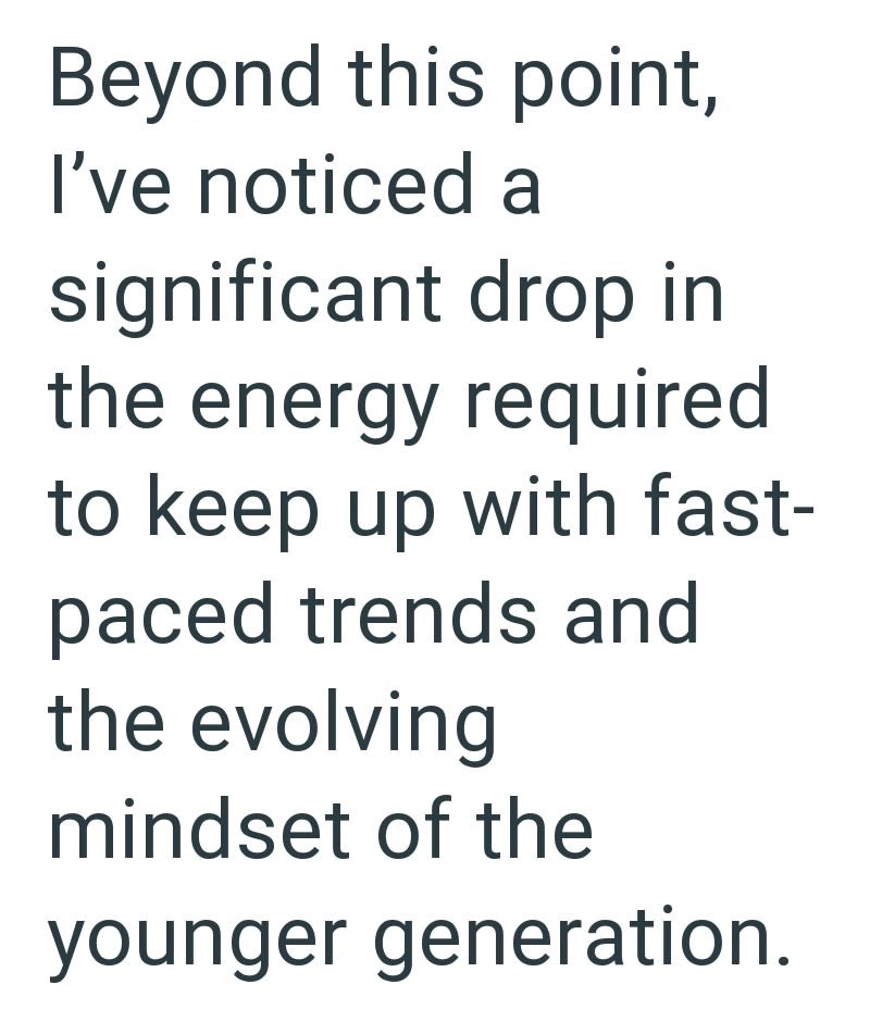 Beyond this point, I've noticed a significant drop in the energy required to keep up with fast- paced trends and the evolving mindset of the younger generation.