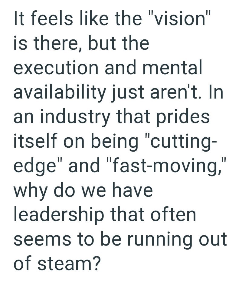 It feels like the "vision" is there, but the execution and mental availability just aren't. In an industry that prides itself on being "cutting- edge" and "fast-moving," why do we have leadership that often seems to be running out of steam?
