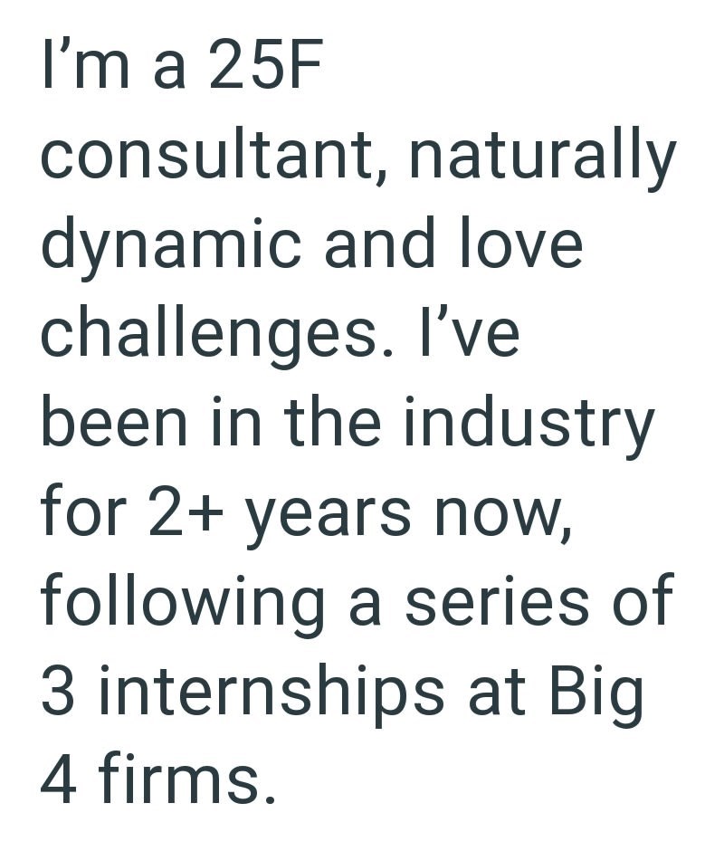 I'm a 25F consultant, naturally dynamic and love challenges. I've been in the industry for 2+ years now, following a series of 3 internships at Big 4 firms.