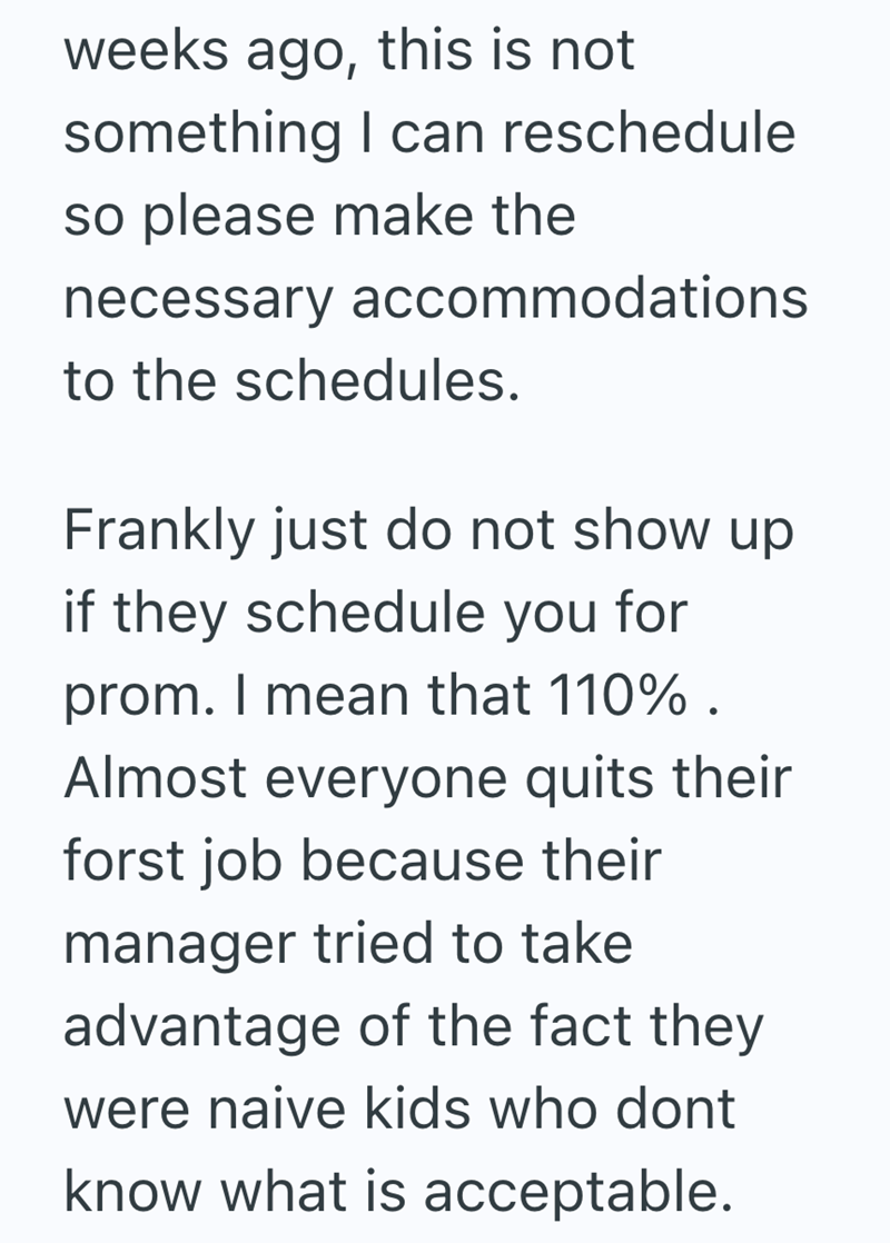 weeks ago, this is not something I can reschedule so please make the necessary accommodations to the schedules. Frankly just do not show up if they schedule you for prom. I mean that 110%. Almost everyone quits their forst job because their manager tried to take advantage of the fact they were naive kids who dont know what is acceptable.