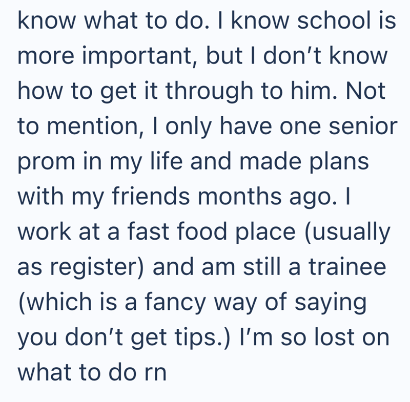know what to do. I know school is more important, but I don't know how to get it through to him. Not to mention, I only have one senior prom in my life and made plans with my friends months ago. I work at a fast food place (usually as register) and am still a trainee (which is a fancy way of saying you don't get tips.) I'm so lost on what to do rn