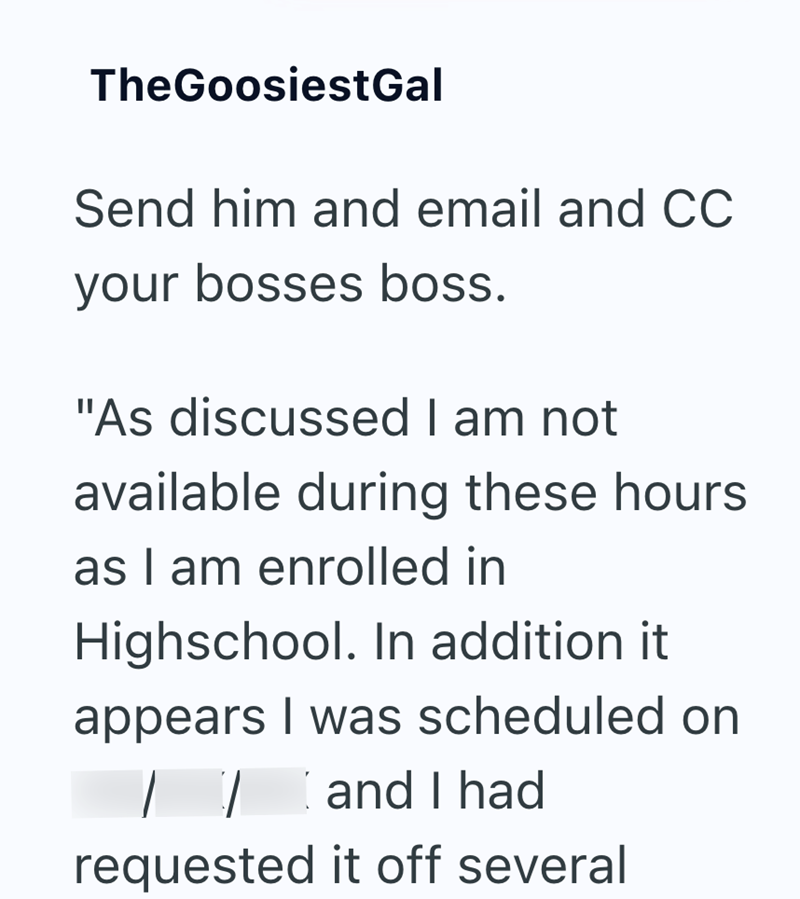 TheGoosiestGal Send him and email and CC your bosses boss. "As discussed I am not available during these hours as I am enrolled in Highschool. In addition it appears I was scheduled on and I had requested it off several
