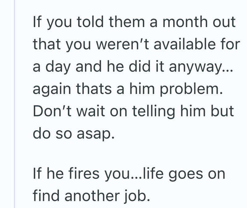 If you told them a month out that you weren't available for a day and he did it anyway... again thats a him problem. Don't wait on telling him but do so asap. If he fires you...life goes on find another job.