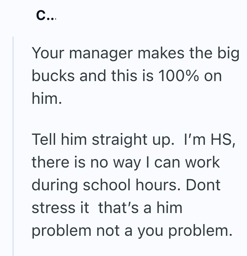 C... Your manager makes the big bucks and this is 100% on him. Tell him straight up. I'm HS, there is no way I can work during school hours. Dont stress it that's a him problem not a you problem.