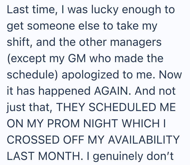 Last time, I was lucky enough to get someone else to take my shift, and the other managers (except my GM who made the schedule) apologized to me. Now it has happened AGAIN. And not just that, THEY SCHEDULED ME ON MY PROM NIGHT WHICH I CROSSED OFF MY AVAILABILITY LAST MONTH. I genuinely don't