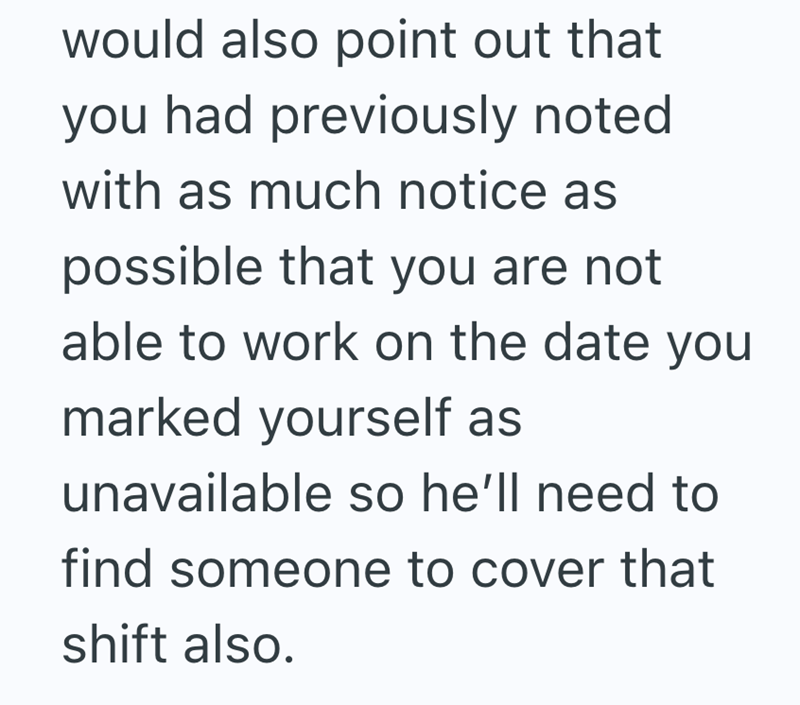 would also point out that you had previously noted with as much notice as possible that you are not able to work on the date you marked yourself as unavailable so he'll need to find someone to cover that shift also.