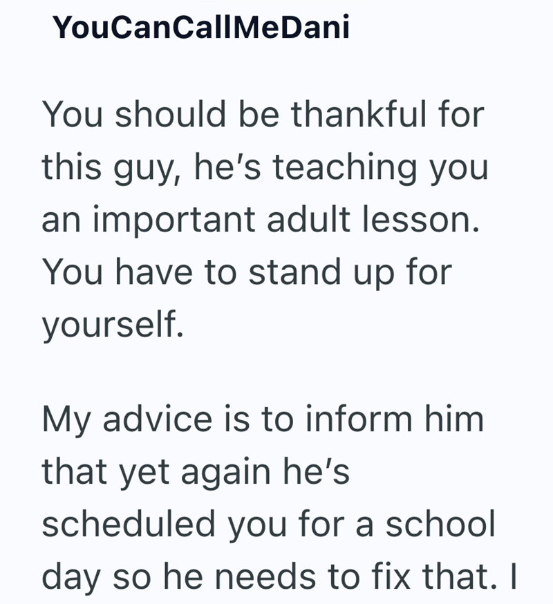 YouCanCallMeDani You should be thankful for this guy, he's teaching you an important adult lesson. You have to stand up for yourself. My advice is to inform him that yet again he's scheduled you for a school day so he needs to fix that. I