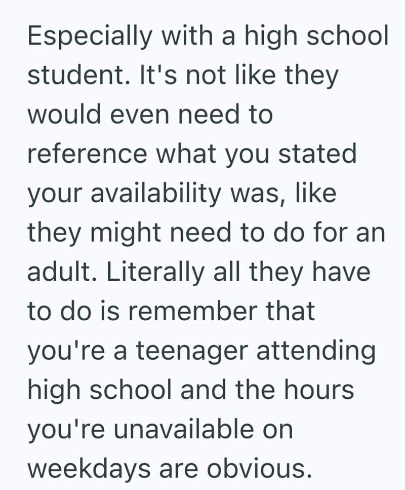 Especially with a high school student. It's not like they would even need to reference what you stated your availability was, like they might need to do for an adult. Literally all they have. to do is remember that you're a teenager attending high school and the hours you're unavailable on weekdays are obvious.