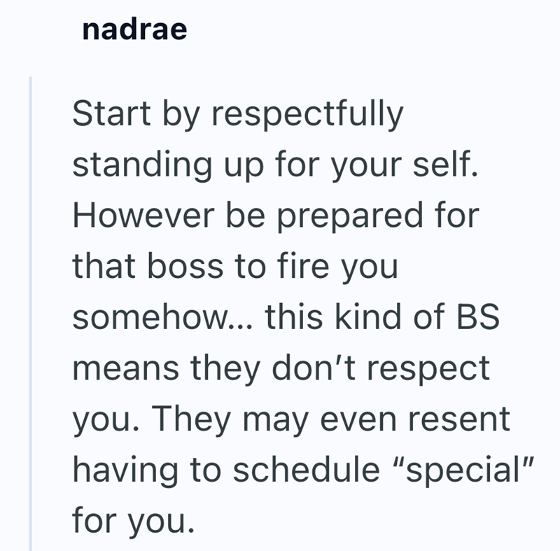 nadrae Start by respectfully standing up for your self. However be prepared for that boss to fire you somehow... this kind of BS means they don't respect you. They may even resent having to schedule "special" for you.