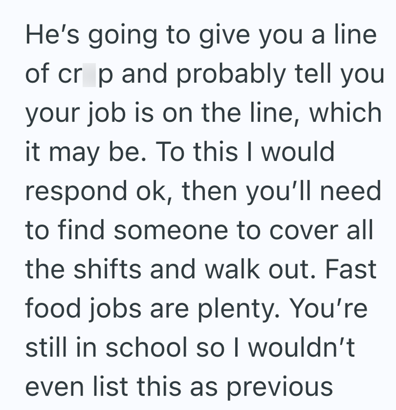He's going to give you a line of crop and probably tell you your job is on the line, which it may be. To this I would respond ok, then you'll need to find someone to cover all the shifts and walk out. Fast food jobs are plenty. You're still in school so I wouldn't even list this as previous
