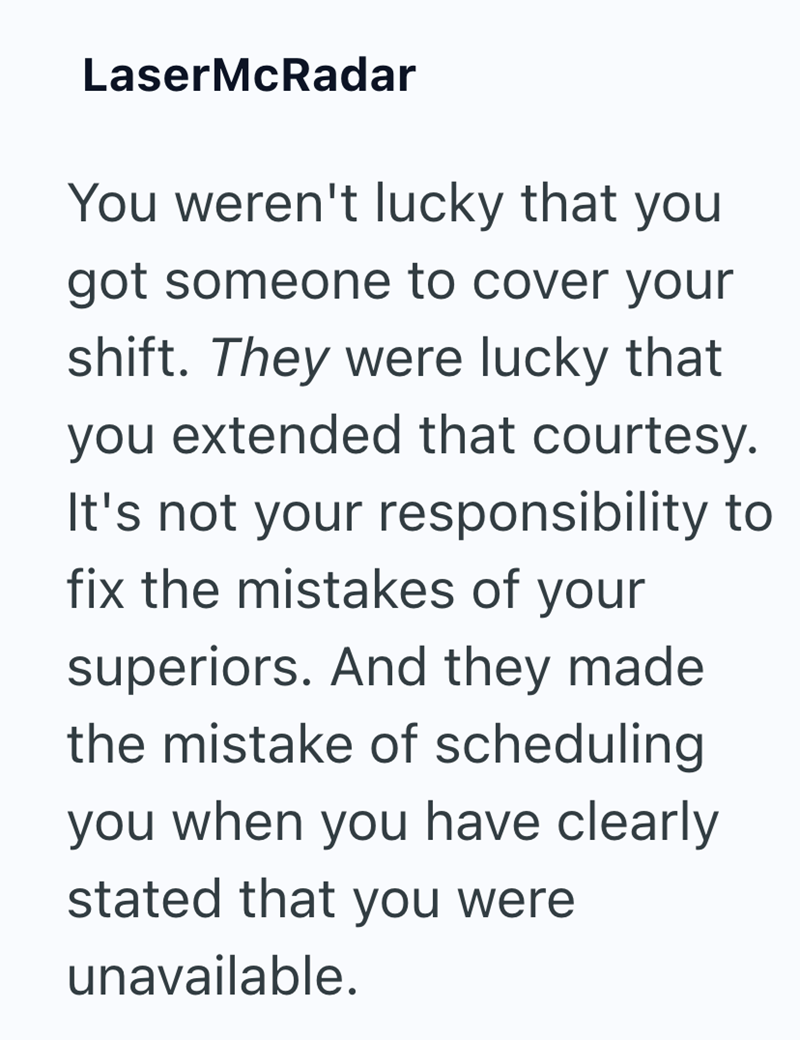 LaserMcRadar You weren't lucky that you got someone to cover your shift. They were lucky that you extended that courtesy. It's not your responsibility to fix the mistakes of your superiors. And they made the mistake of scheduling you when you have clearly stated that you were unavailable.