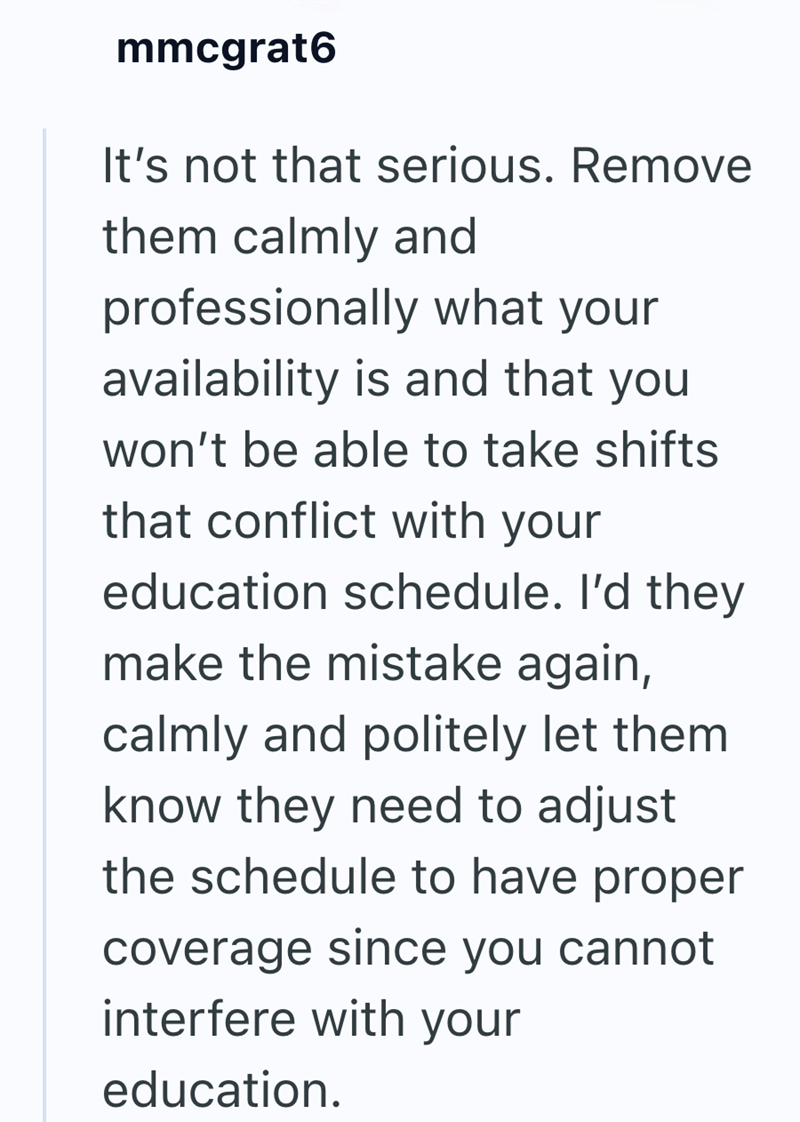 mmcgrat6 It's not that serious. Remove them calmly and professionally what your availability is and that you won't be able to take shifts that conflict with your education schedule. I'd they make the mistake again, calmly and politely let them. know they need to adjust the schedule to have proper coverage since you cannot interfere with your education.