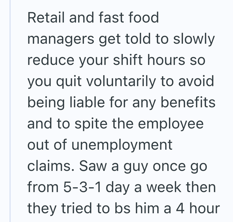 Retail and fast food managers get told to slowly reduce your shift hours so you quit voluntarily to avoid being liable for any benefits. and to spite the employee out of unemployment claims. Saw a guy once go from 5-3-1 day a week then they tried to bs him a 4 hour