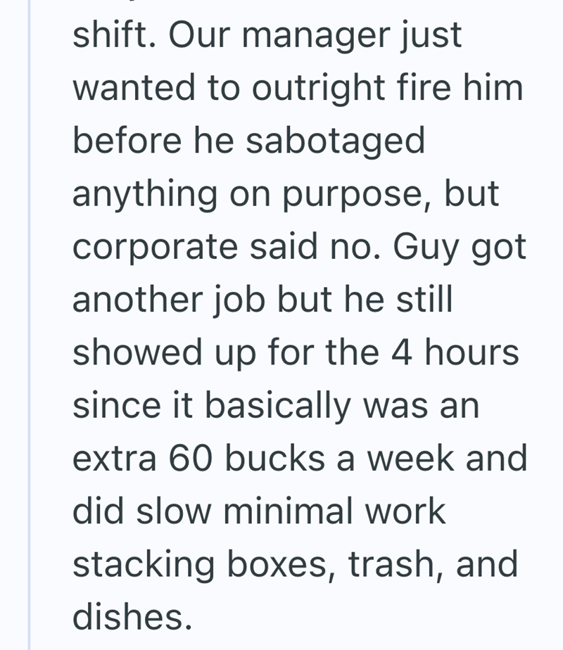 shift. Our manager just wanted to outright fire him before he sabotaged anything on purpose, but corporate said no. Guy got another job but he still showed up for the 4 hours since it basically was an extra 60 bucks a week and did slow minimal work stacking boxes, trash, and dishes.