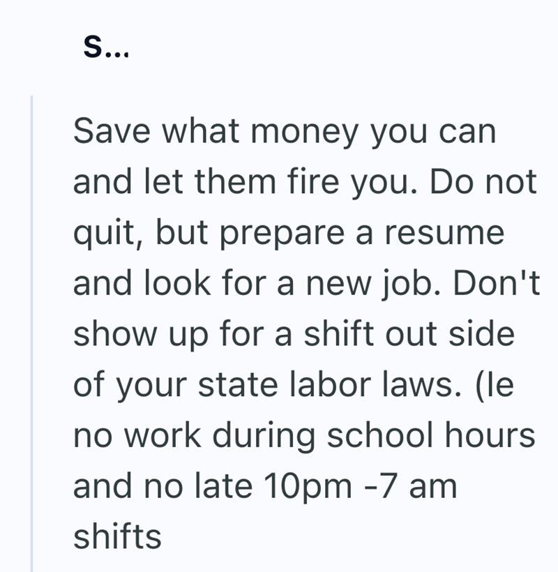 S... Save what money you can and let them fire you. Do not quit, but prepare a resume and look for a new job. Don't show up for a shift out side of your state labor laws. (le no work during school hours and no late 10pm -7 am shifts