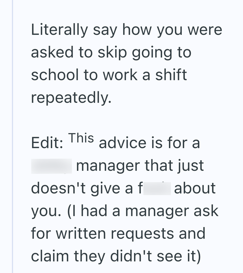 Literally say how you were asked to skip going to school to work a shift repeatedly. Edit: This advice is for a manager that just doesn't give a f about you. (I had a manager ask for written requests and claim they didn't see it)