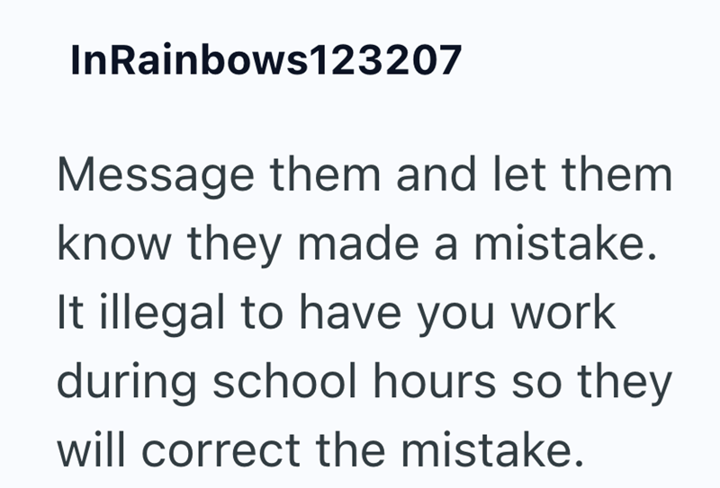 InRainbows123207 Message them and let them know they made a mistake. It illegal to have you work during school hours so they will correct the mistake.