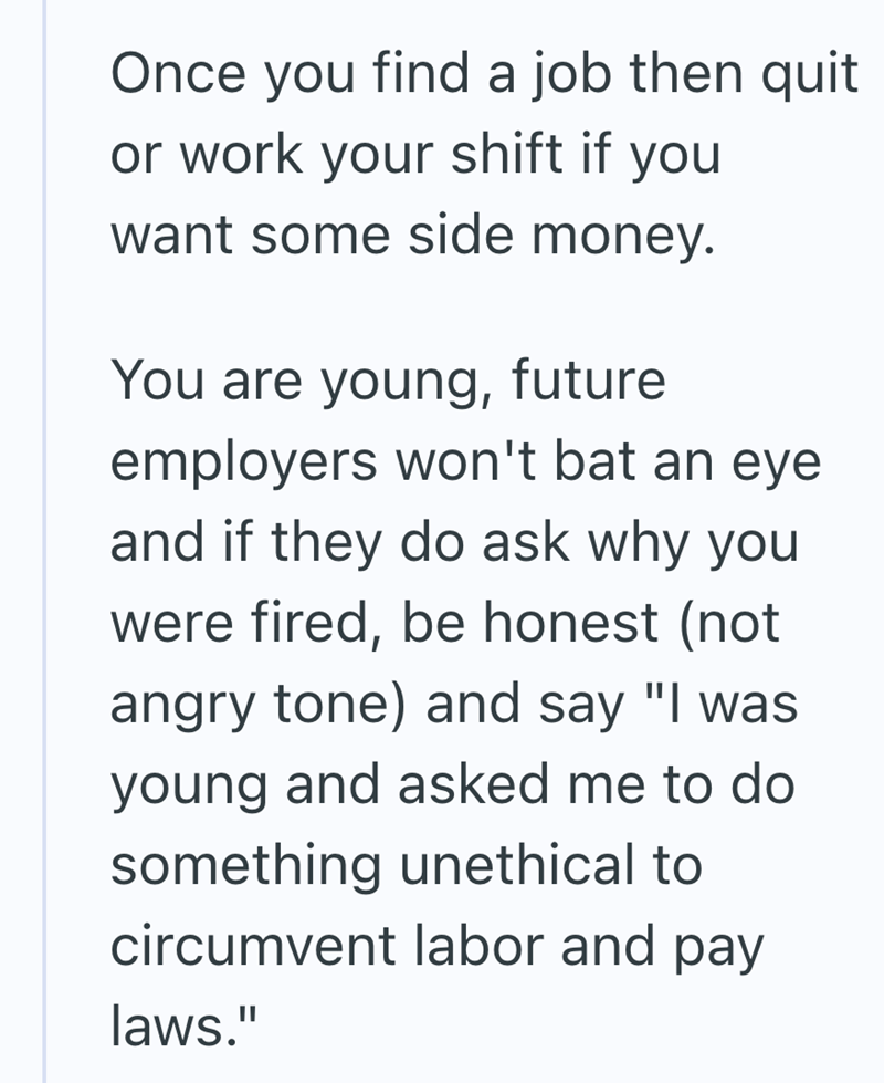 Once you find a job then quit or work your shift if you want some side money. You are young, future employers won't bat an eye and if they do ask why you were fired, be honest (not angry tone) and say "I was young and asked me to do something unethical to circumvent labor and pay laws."