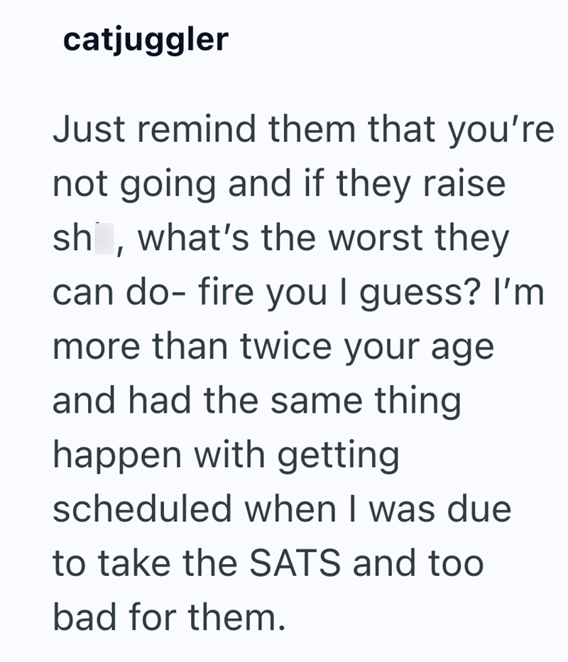 catjuggler Just remind them that you're not going and if they raise sh, what's the worst they can do- fire you I guess? I'm more than twice your age and had the same thing happen with getting scheduled when I was due to take the SATS and too bad for them.