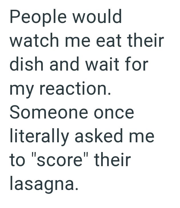 People would watch me eat their dish and wait for my reaction. Someone once literally asked me to "score" their lasagna.