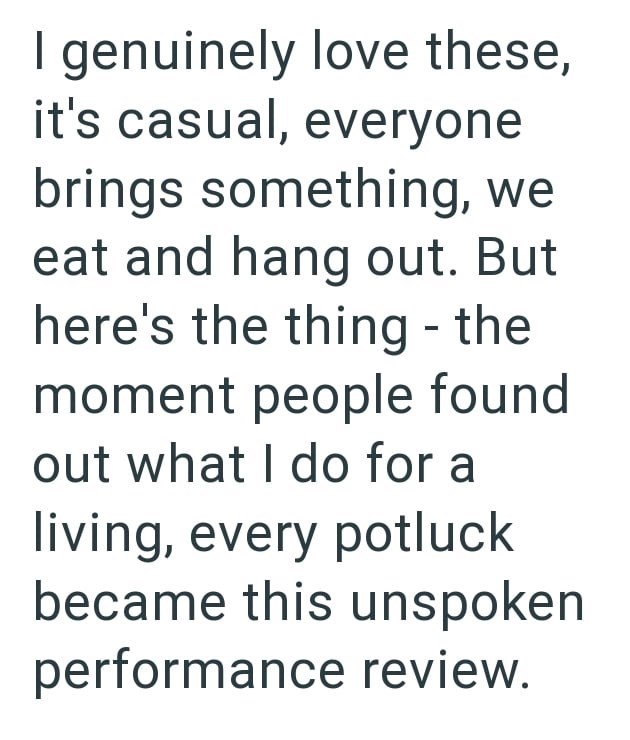 I genuinely love these, it's casual, everyone brings something, we eat and hang out. But here's the thing - the moment people found out what I do for a living, every potluck became this unspoken performance review.