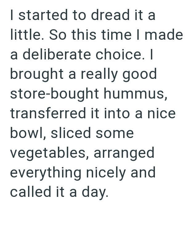 I started to dread it a little. So this time I made a deliberate choice. I brought a really good store-bought hummus, transferred it into a nice bowl, sliced some vegetables, arranged everything nicely and called it a day.