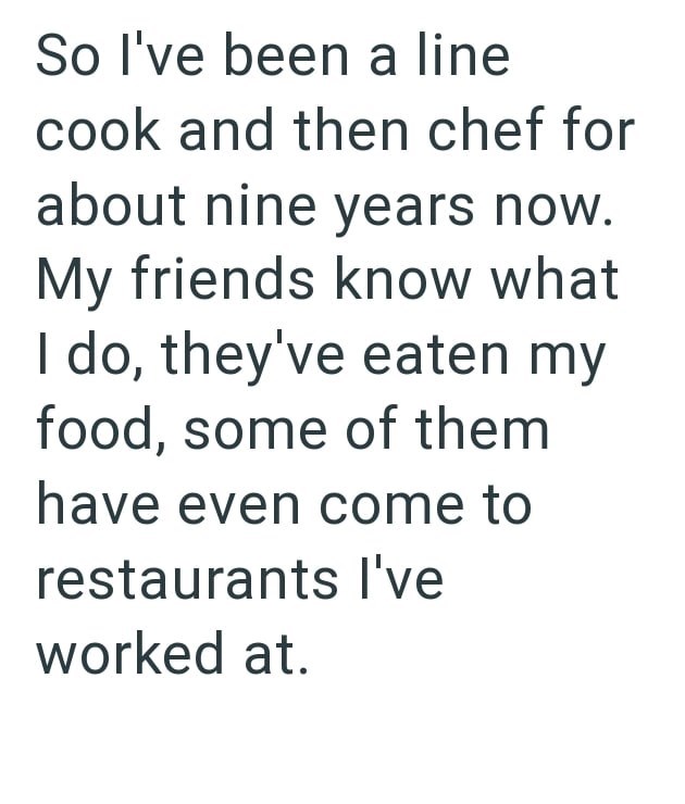 So I've been a line cook and then chef for about nine years now. My friends know what I do, they've eaten my food, some of them have even come to restaurants I've worked at.