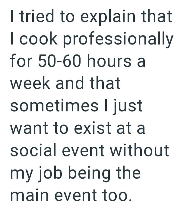 I tried to explain that I cook professionally for 50-60 hours a week and that sometimes I just want to exist at a social event without my job being the main event too.